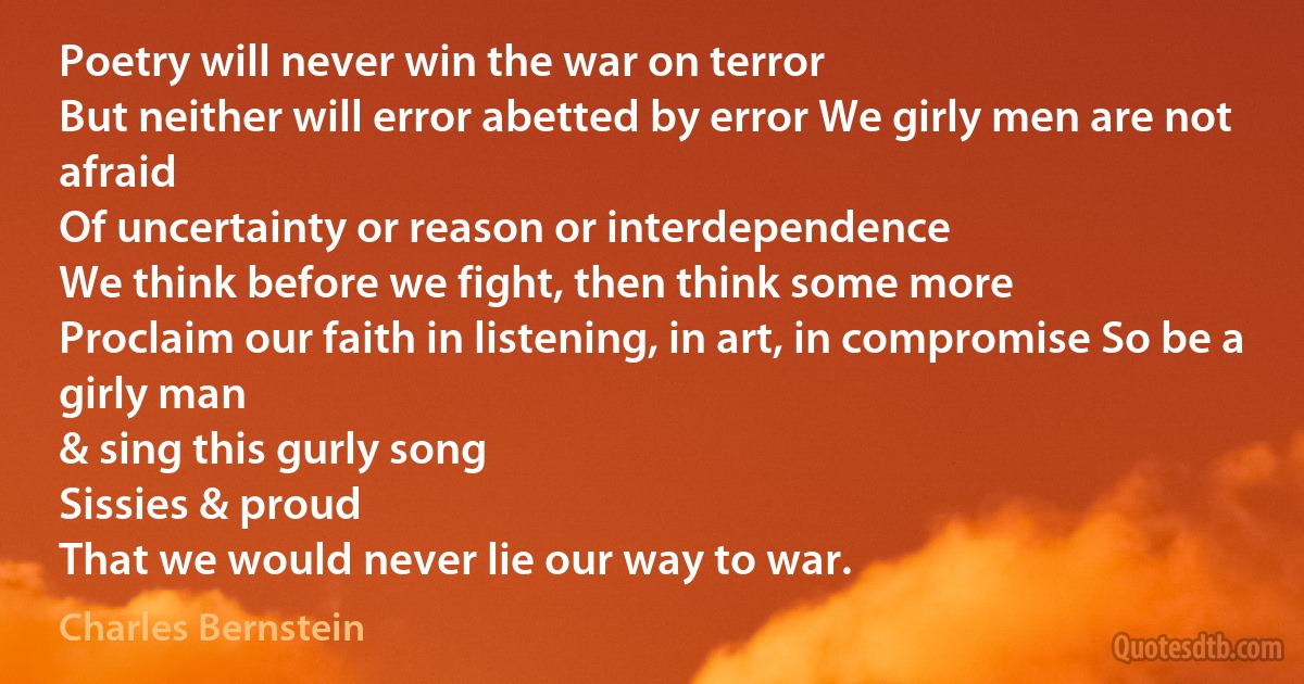 Poetry will never win the war on terror
But neither will error abetted by error We girly men are not afraid
Of uncertainty or reason or interdependence
We think before we fight, then think some more
Proclaim our faith in listening, in art, in compromise So be a girly man
& sing this gurly song
Sissies & proud
That we would never lie our way to war. (Charles Bernstein)