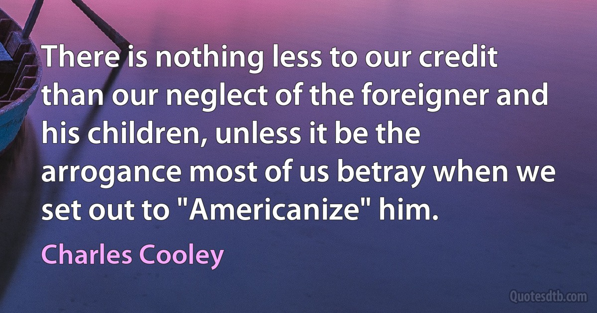 There is nothing less to our credit than our neglect of the foreigner and his children, unless it be the arrogance most of us betray when we set out to "Americanize" him. (Charles Cooley)