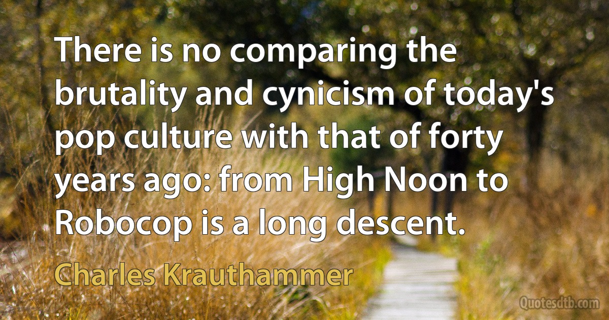 There is no comparing the brutality and cynicism of today's pop culture with that of forty years ago: from High Noon to Robocop is a long descent. (Charles Krauthammer)