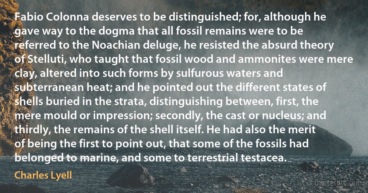 Fabio Colonna deserves to be distinguished; for, although he gave way to the dogma that all fossil remains were to be referred to the Noachian deluge, he resisted the absurd theory of Stelluti, who taught that fossil wood and ammonites were mere clay, altered into such forms by sulfurous waters and subterranean heat; and he pointed out the different states of shells buried in the strata, distinguishing between, first, the mere mould or impression; secondly, the cast or nucleus; and thirdly, the remains of the shell itself. He had also the merit of being the first to point out, that some of the fossils had belonged to marine, and some to terrestrial testacea. (Charles Lyell)