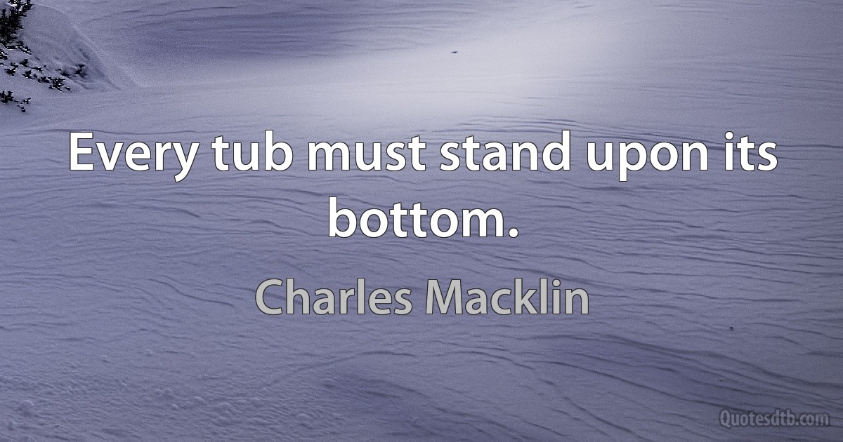 Every tub must stand upon its bottom. (Charles Macklin)