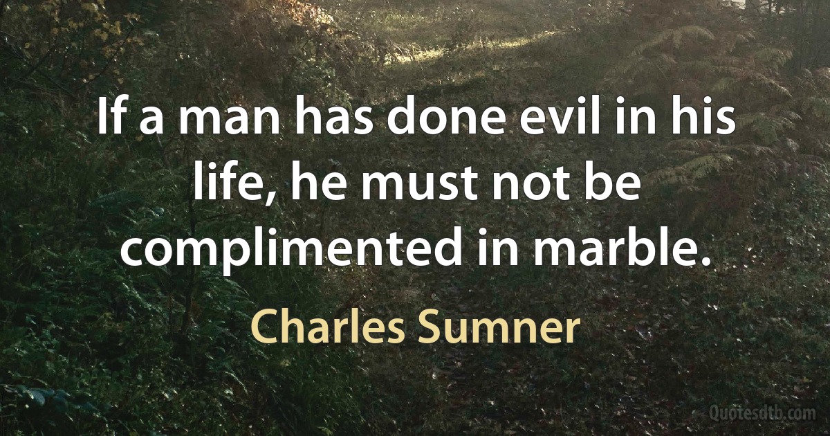 If a man has done evil in his life, he must not be complimented in marble. (Charles Sumner)