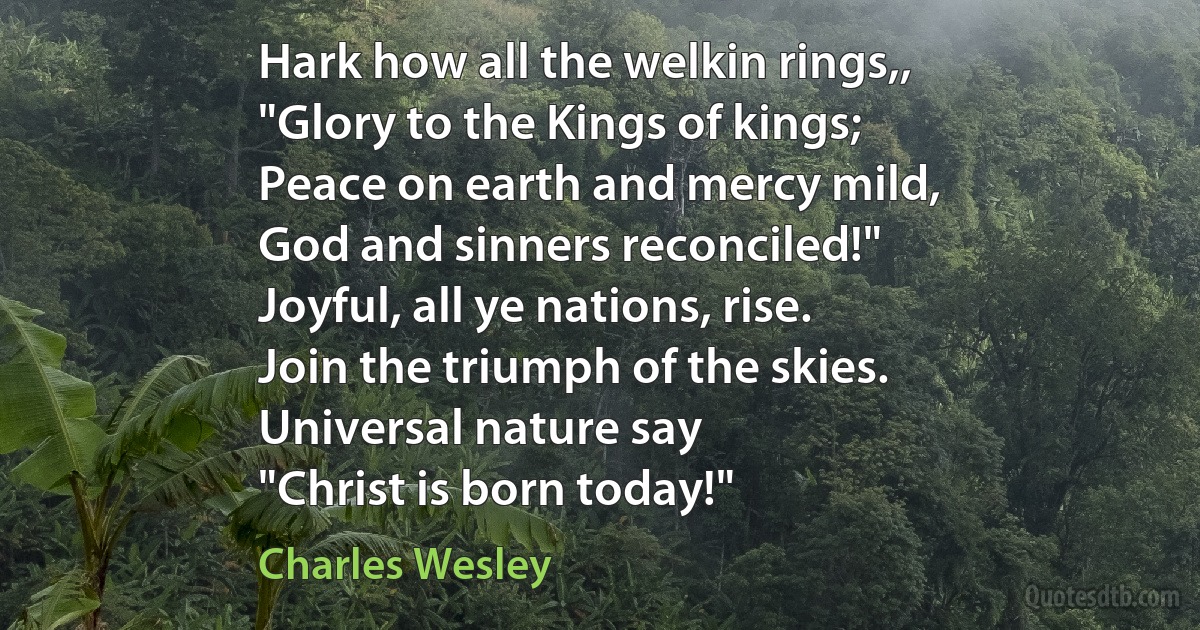 Hark how all the welkin rings,,
"Glory to the Kings of kings;
Peace on earth and mercy mild,
God and sinners reconciled!"
Joyful, all ye nations, rise.
Join the triumph of the skies.
Universal nature say
"Christ is born today!" (Charles Wesley)