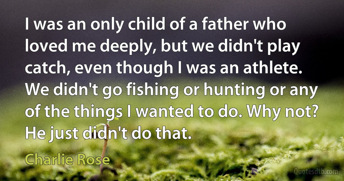 I was an only child of a father who loved me deeply, but we didn't play catch, even though I was an athlete. We didn't go fishing or hunting or any of the things I wanted to do. Why not? He just didn't do that. (Charlie Rose)