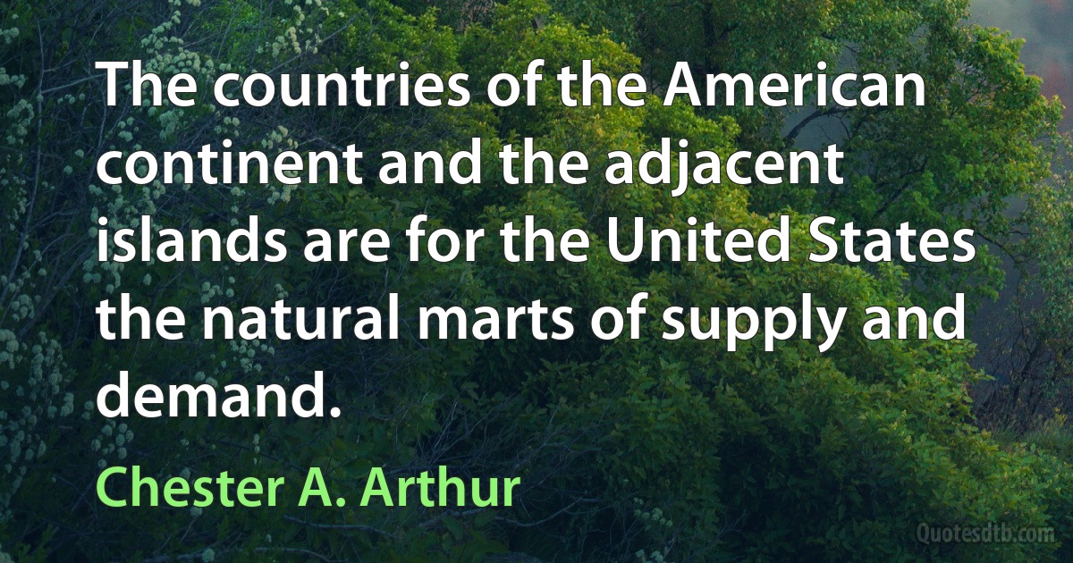 The countries of the American continent and the adjacent islands are for the United States the natural marts of supply and demand. (Chester A. Arthur)