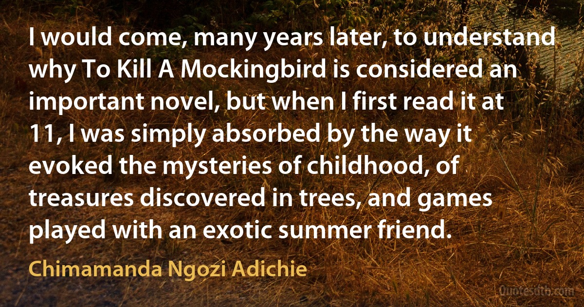 I would come, many years later, to understand why To Kill A Mockingbird is considered an important novel, but when I first read it at 11, I was simply absorbed by the way it evoked the mysteries of childhood, of treasures discovered in trees, and games played with an exotic summer friend. (Chimamanda Ngozi Adichie)