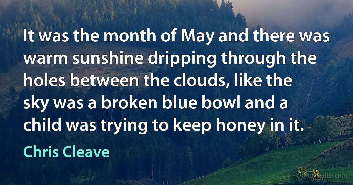 It was the month of May and there was warm sunshine dripping through the holes between the clouds, like the sky was a broken blue bowl and a child was trying to keep honey in it. (Chris Cleave)