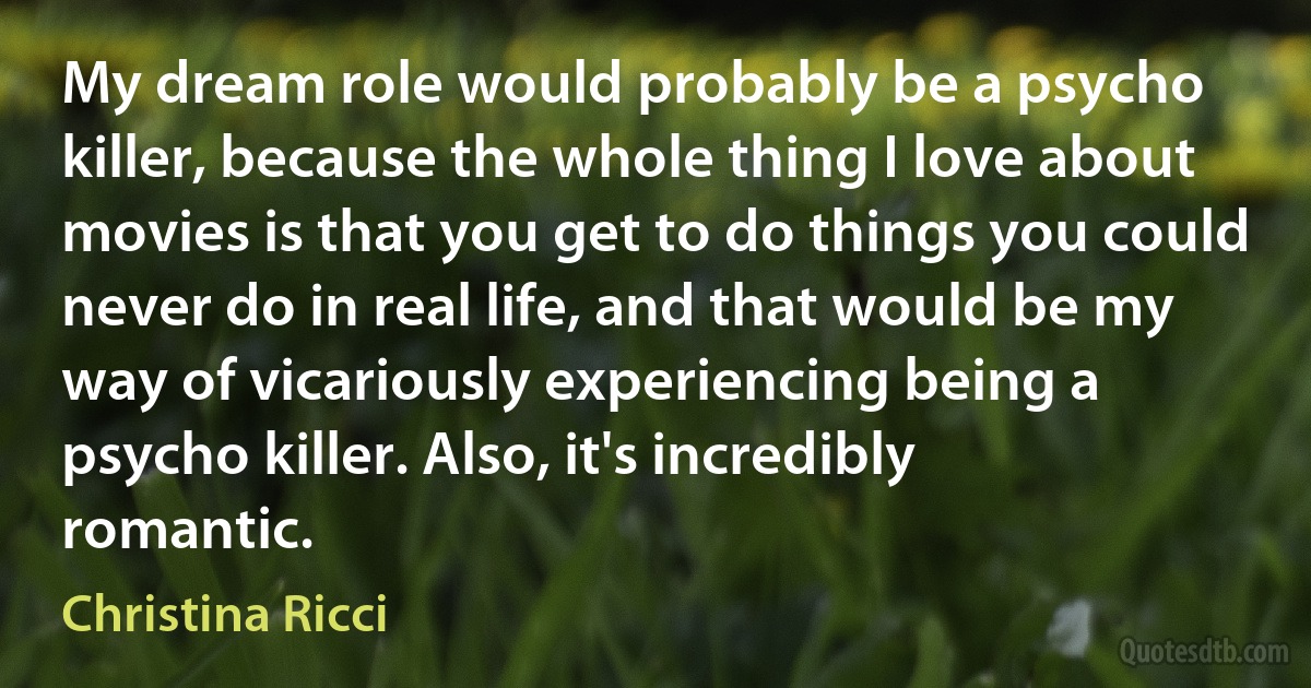 My dream role would probably be a psycho killer, because the whole thing I love about movies is that you get to do things you could never do in real life, and that would be my way of vicariously experiencing being a psycho killer. Also, it's incredibly romantic. (Christina Ricci)