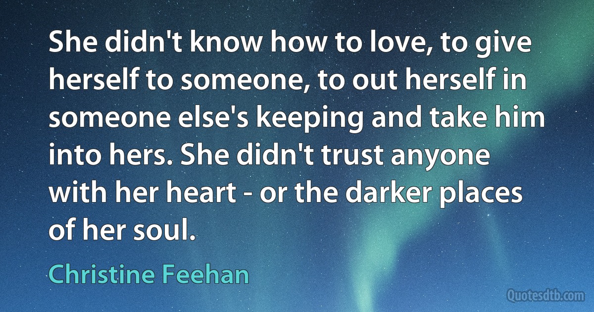 She didn't know how to love, to give herself to someone, to out herself in someone else's keeping and take him into hers. She didn't trust anyone with her heart - or the darker places of her soul. (Christine Feehan)