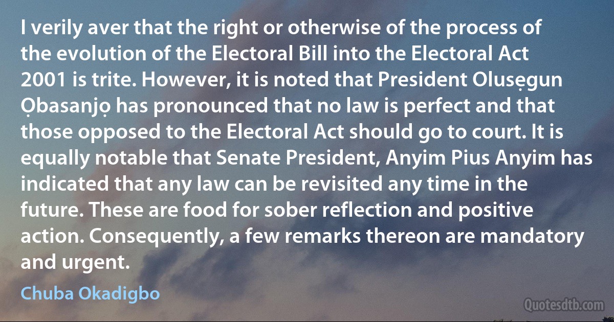 I verily aver that the right or otherwise of the process of the evolution of the Electoral Bill into the Electoral Act 2001 is trite. However, it is noted that President Olusẹgun Ọbasanjọ has pronounced that no law is perfect and that those opposed to the Electoral Act should go to court. It is equally notable that Senate President, Anyim Pius Anyim has indicated that any law can be revisited any time in the future. These are food for sober reflection and positive action. Consequently, a few remarks thereon are mandatory and urgent. (Chuba Okadigbo)