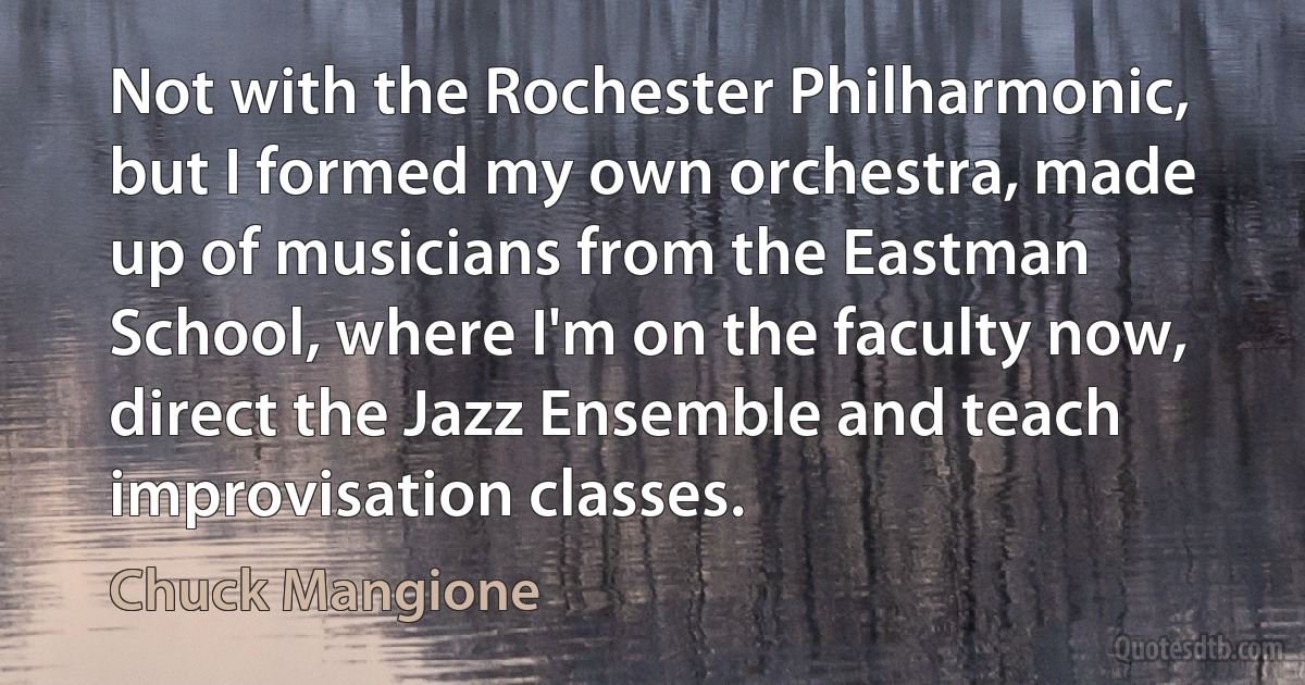 Not with the Rochester Philharmonic, but I formed my own orchestra, made up of musicians from the Eastman School, where I'm on the faculty now, direct the Jazz Ensemble and teach improvisation classes. (Chuck Mangione)