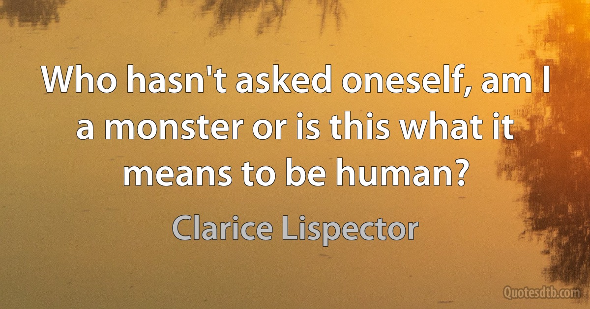 Who hasn't asked oneself, am I a monster or is this what it means to be human? (Clarice Lispector)