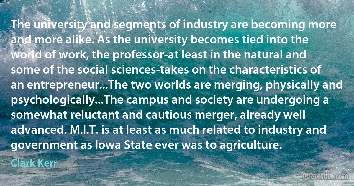 The university and segments of industry are becoming more and more alike. As the university becomes tied into the world of work, the professor-at least in the natural and some of the social sciences-takes on the characteristics of an entrepreneur...The two worlds are merging, physically and psychologically...The campus and society are undergoing a somewhat reluctant and cautious merger, already well advanced. M.I.T. is at least as much related to industry and government as Iowa State ever was to agriculture. (Clark Kerr)