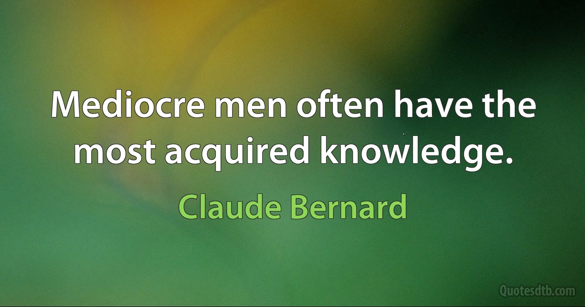 Mediocre men often have the most acquired knowledge. (Claude Bernard)