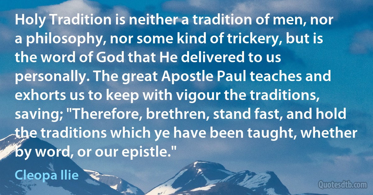 Holy Tradition is neither a tradition of men, nor a philosophy, nor some kind of trickery, but is the word of God that He delivered to us personally. The great Apostle Paul teaches and exhorts us to keep with vigour the traditions, saving; "Therefore, brethren, stand fast, and hold the traditions which ye have been taught, whether by word, or our epistle." (Cleopa Ilie)