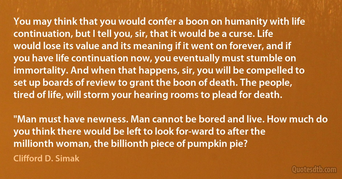 You may think that you would confer a boon on humanity with life continuation, but I tell you, sir, that it would be a curse. Life would lose its value and its meaning if it went on forever, and if you have life continuation now, you eventually must stumble on immortality. And when that happens, sir, you will be compelled to set up boards of review to grant the boon of death. The people, tired of life, will storm your hearing rooms to plead for death.

"Man must have newness. Man cannot be bored and live. How much do you think there would be left to look for-ward to after the millionth woman, the billionth piece of pumpkin pie? (Clifford D. Simak)