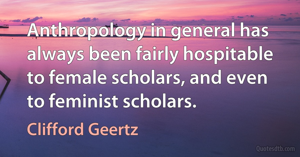 Anthropology in general has always been fairly hospitable to female scholars, and even to feminist scholars. (Clifford Geertz)