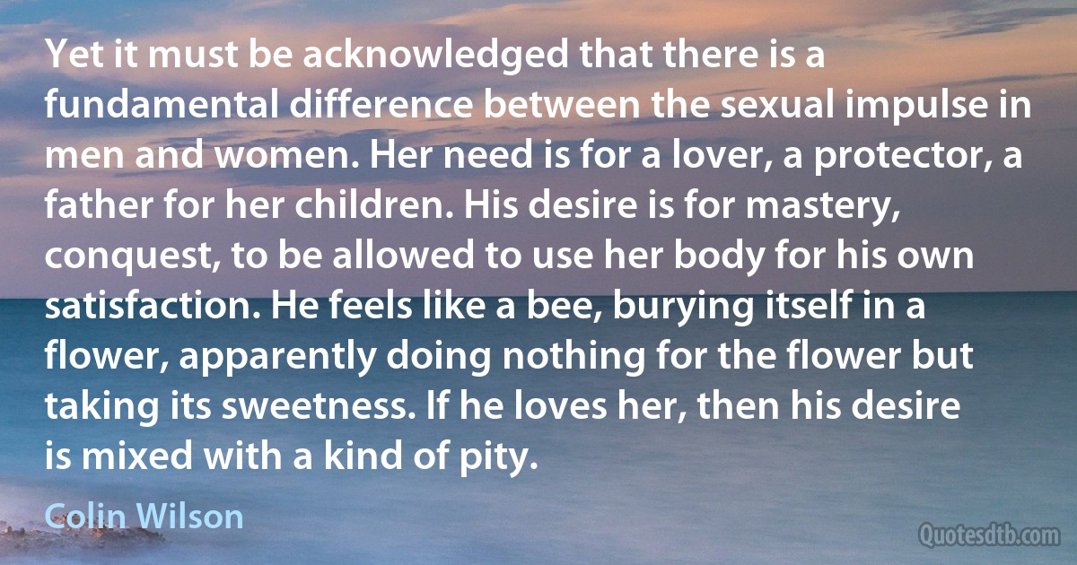 Yet it must be acknowledged that there is a fundamental difference between the sexual impulse in men and women. Her need is for a lover, a protector, a father for her children. His desire is for mastery, conquest, to be allowed to use her body for his own satisfaction. He feels like a bee, burying itself in a flower, apparently doing nothing for the flower but taking its sweetness. If he loves her, then his desire is mixed with a kind of pity. (Colin Wilson)