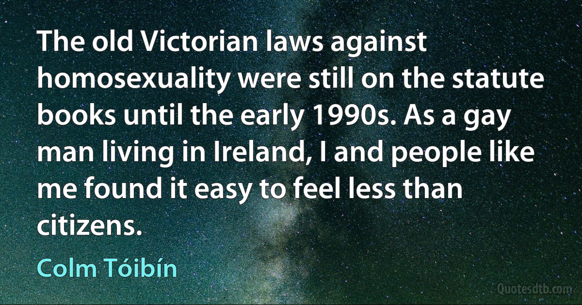 The old Victorian laws against homosexuality were still on the statute books until the early 1990s. As a gay man living in Ireland, I and people like me found it easy to feel less than citizens. (Colm Tóibín)