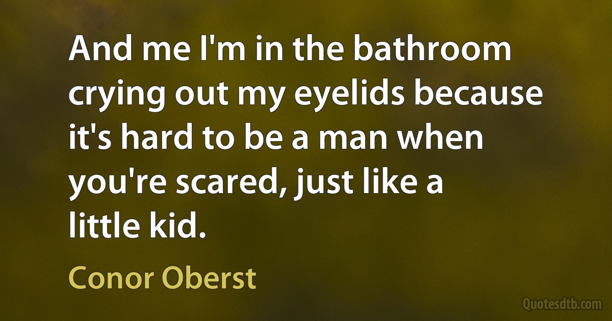 And me I'm in the bathroom crying out my eyelids because it's hard to be a man when you're scared, just like a little kid. (Conor Oberst)