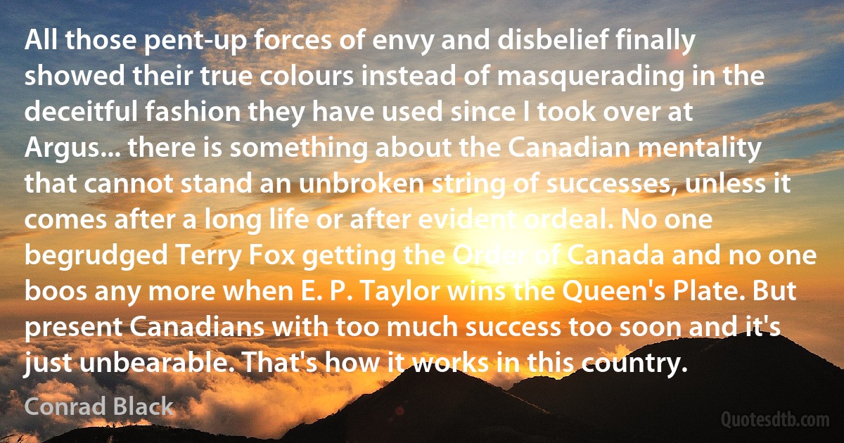 All those pent-up forces of envy and disbelief finally showed their true colours instead of masquerading in the deceitful fashion they have used since I took over at Argus... there is something about the Canadian mentality that cannot stand an unbroken string of successes, unless it comes after a long life or after evident ordeal. No one begrudged Terry Fox getting the Order of Canada and no one boos any more when E. P. Taylor wins the Queen's Plate. But present Canadians with too much success too soon and it's just unbearable. That's how it works in this country. (Conrad Black)