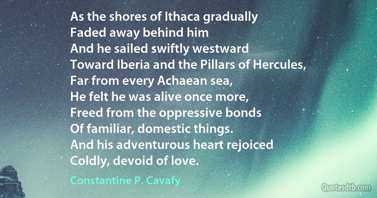 As the shores of Ithaca gradually
Faded away behind him
And he sailed swiftly westward
Toward Iberia and the Pillars of Hercules,
Far from every Achaean sea,
He felt he was alive once more,
Freed from the oppressive bonds
Of familiar, domestic things.
And his adventurous heart rejoiced
Coldly, devoid of love. (Constantine P. Cavafy)