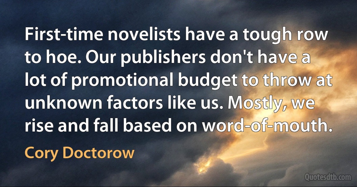 First-time novelists have a tough row to hoe. Our publishers don't have a lot of promotional budget to throw at unknown factors like us. Mostly, we rise and fall based on word-of-mouth. (Cory Doctorow)