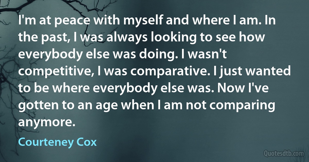 I'm at peace with myself and where I am. In the past, I was always looking to see how everybody else was doing. I wasn't competitive, I was comparative. I just wanted to be where everybody else was. Now I've gotten to an age when I am not comparing anymore. (Courteney Cox)