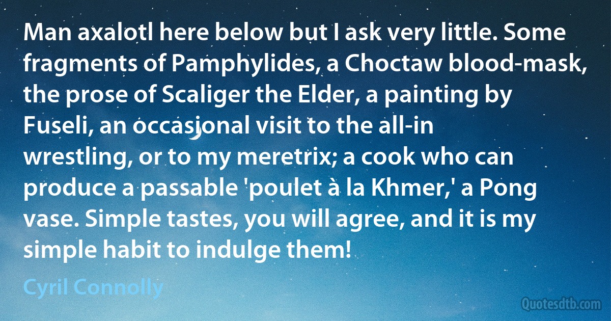 Man axalotl here below but I ask very little. Some fragments of Pamphylides, a Choctaw blood-mask, the prose of Scaliger the Elder, a painting by Fuseli, an occasional visit to the all-in wrestling, or to my meretrix; a cook who can produce a passable 'poulet à la Khmer,' a Pong vase. Simple tastes, you will agree, and it is my simple habit to indulge them! (Cyril Connolly)