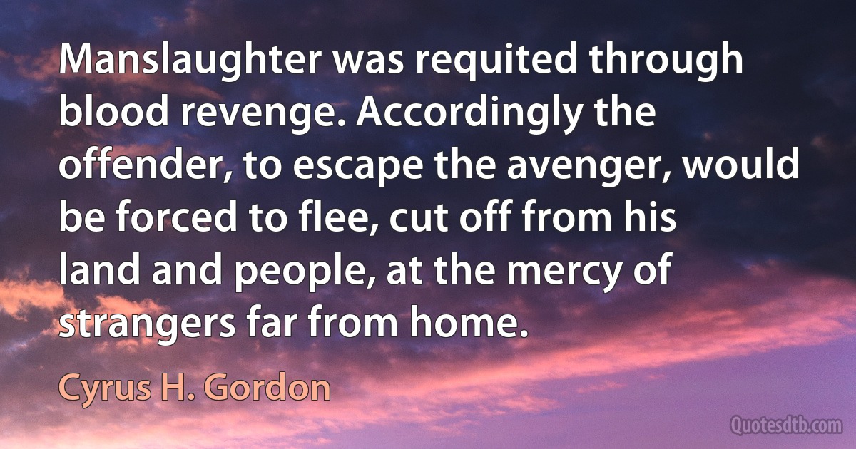 Manslaughter was requited through blood revenge. Accordingly the offender, to escape the avenger, would be forced to flee, cut off from his land and people, at the mercy of strangers far from home. (Cyrus H. Gordon)