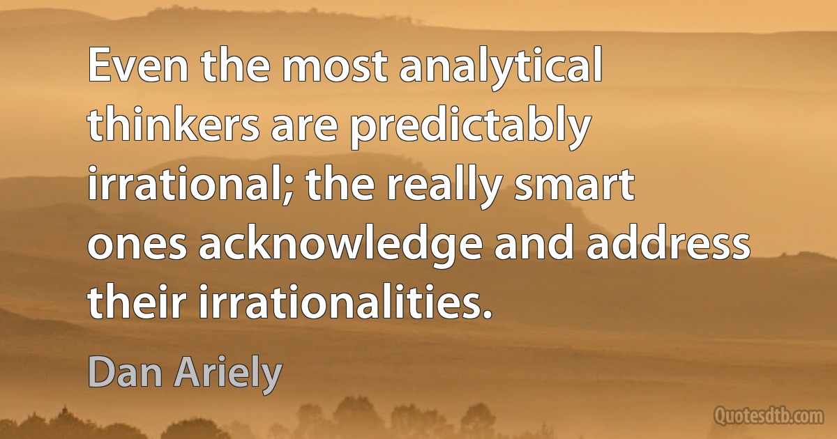 Even the most analytical thinkers are predictably irrational; the really smart ones acknowledge and address their irrationalities. (Dan Ariely)