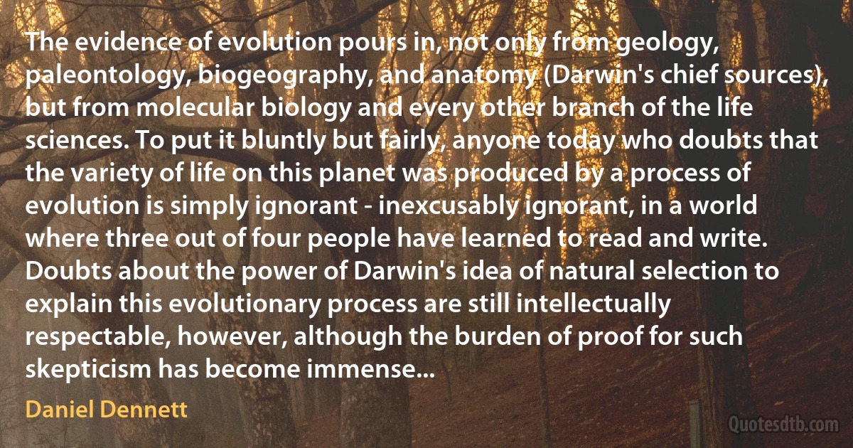 The evidence of evolution pours in, not only from geology, paleontology, biogeography, and anatomy (Darwin's chief sources), but from molecular biology and every other branch of the life sciences. To put it bluntly but fairly, anyone today who doubts that the variety of life on this planet was produced by a process of evolution is simply ignorant - inexcusably ignorant, in a world where three out of four people have learned to read and write. Doubts about the power of Darwin's idea of natural selection to explain this evolutionary process are still intellectually respectable, however, although the burden of proof for such skepticism has become immense... (Daniel Dennett)