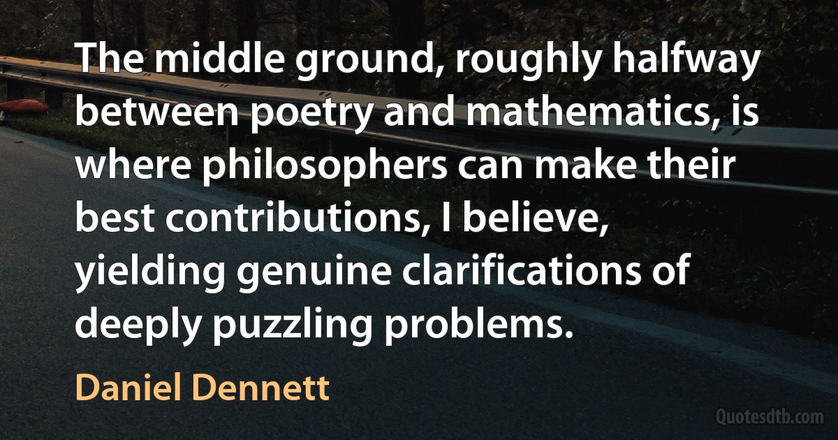 The middle ground, roughly halfway between poetry and mathematics, is where philosophers can make their best contributions, I believe, yielding genuine clarifications of deeply puzzling problems. (Daniel Dennett)