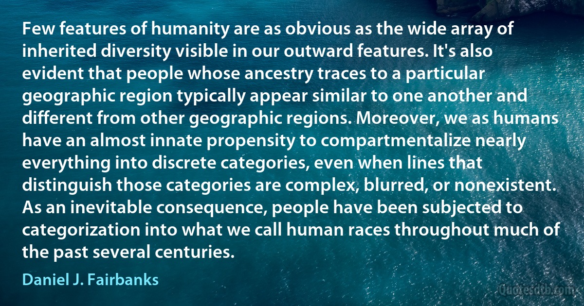 Few features of humanity are as obvious as the wide array of inherited diversity visible in our outward features. It's also evident that people whose ancestry traces to a particular geographic region typically appear similar to one another and different from other geographic regions. Moreover, we as humans have an almost innate propensity to compartmentalize nearly everything into discrete categories, even when lines that distinguish those categories are complex, blurred, or nonexistent. As an inevitable consequence, people have been subjected to categorization into what we call human races throughout much of the past several centuries. (Daniel J. Fairbanks)