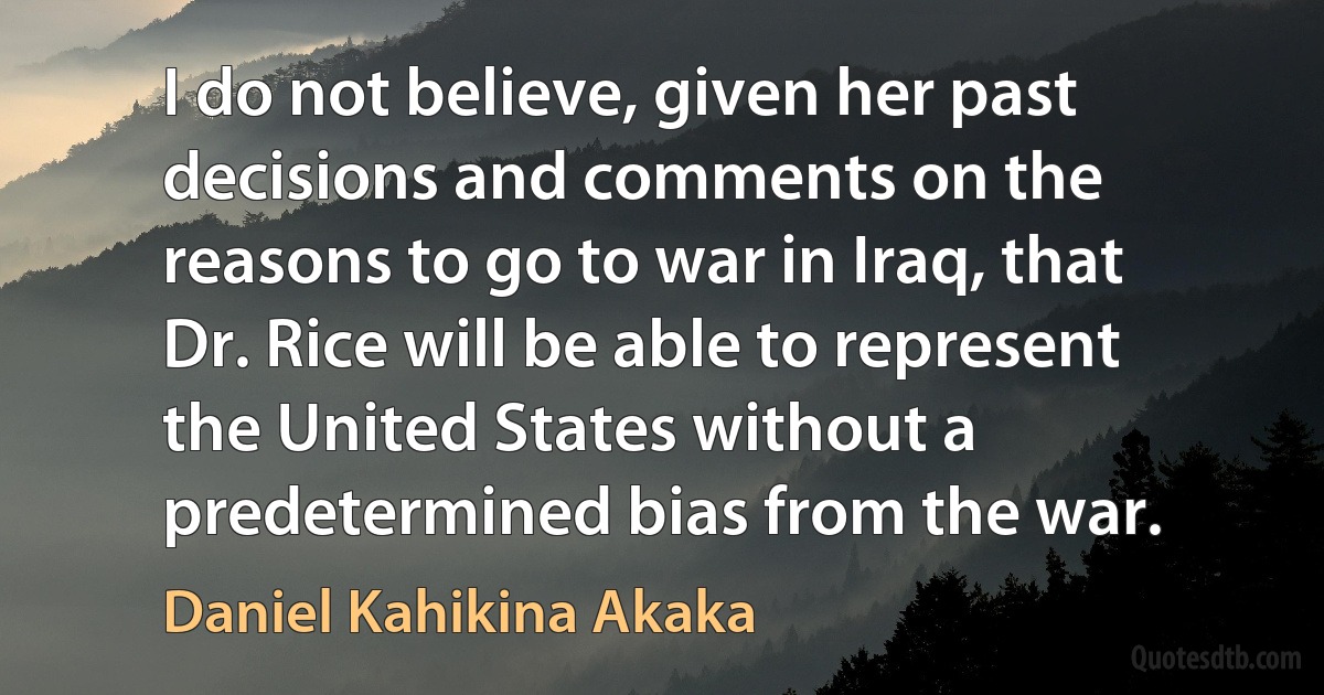 I do not believe, given her past decisions and comments on the reasons to go to war in Iraq, that Dr. Rice will be able to represent the United States without a predetermined bias from the war. (Daniel Kahikina Akaka)