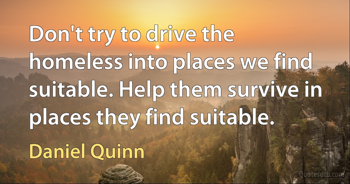 Don't try to drive the homeless into places we find suitable. Help them survive in places they find suitable. (Daniel Quinn)