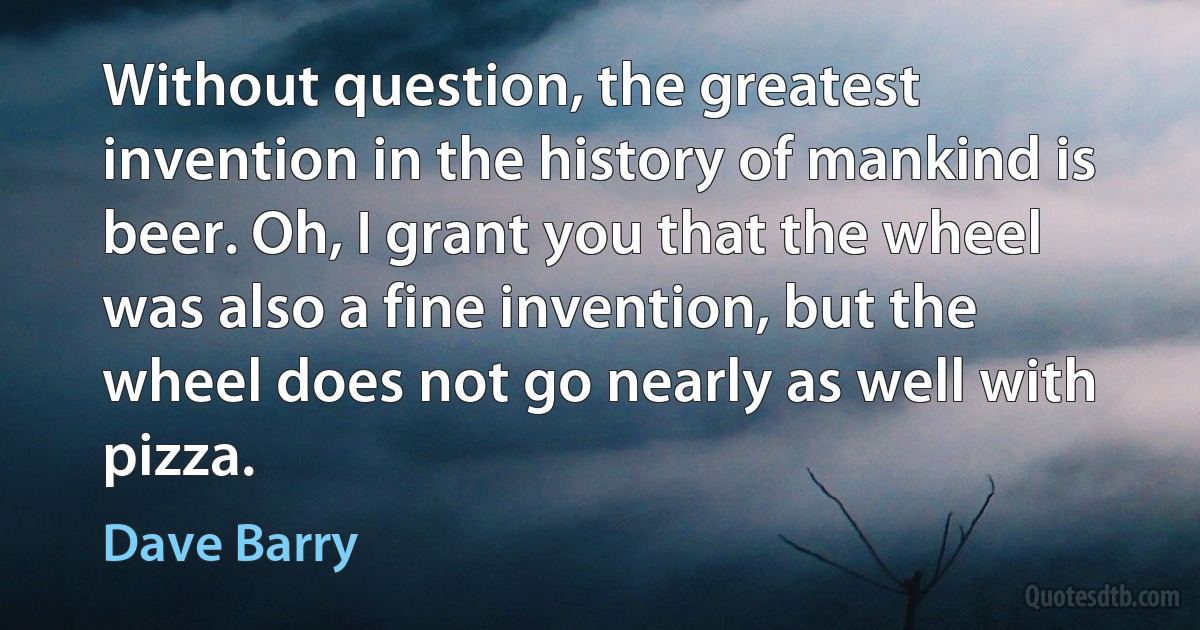 Without question, the greatest invention in the history of mankind is beer. Oh, I grant you that the wheel was also a fine invention, but the wheel does not go nearly as well with pizza. (Dave Barry)