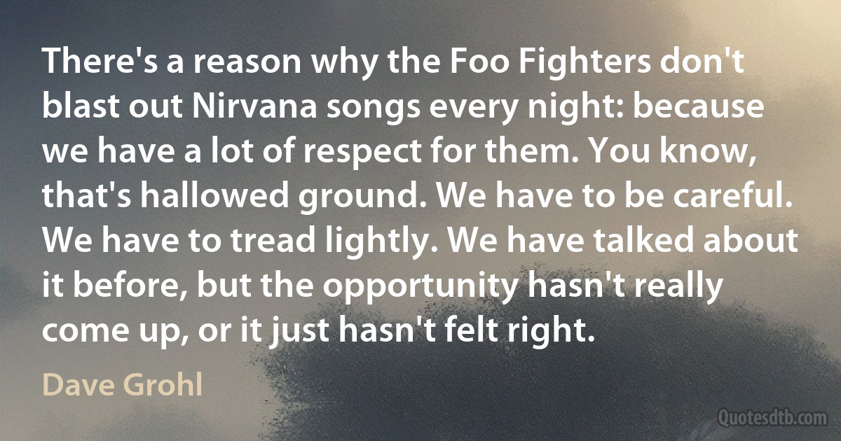 There's a reason why the Foo Fighters don't blast out Nirvana songs every night: because we have a lot of respect for them. You know, that's hallowed ground. We have to be careful. We have to tread lightly. We have talked about it before, but the opportunity hasn't really come up, or it just hasn't felt right. (Dave Grohl)