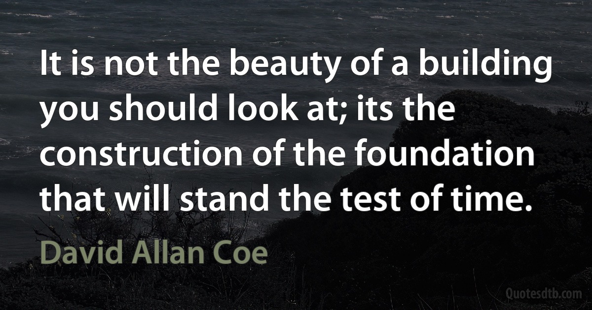 It is not the beauty of a building you should look at; its the construction of the foundation that will stand the test of time. (David Allan Coe)