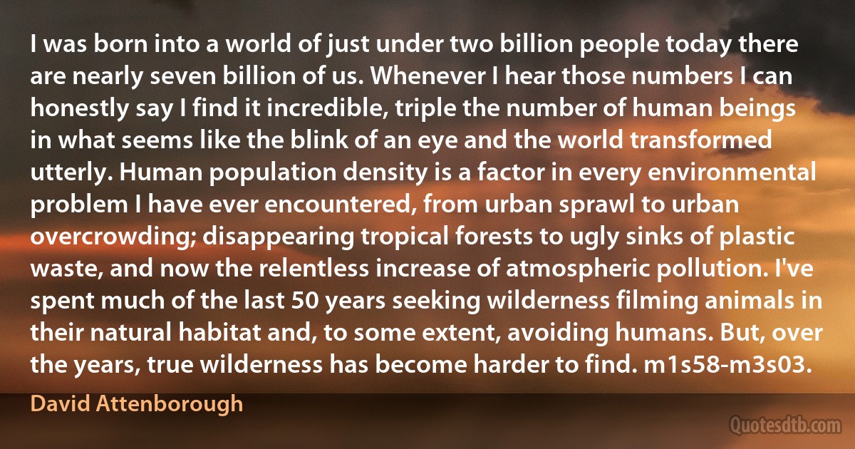 I was born into a world of just under two billion people today there are nearly seven billion of us. Whenever I hear those numbers I can honestly say I find it incredible, triple the number of human beings in what seems like the blink of an eye and the world transformed utterly. Human population density is a factor in every environmental problem I have ever encountered, from urban sprawl to urban overcrowding; disappearing tropical forests to ugly sinks of plastic waste, and now the relentless increase of atmospheric pollution. I've spent much of the last 50 years seeking wilderness filming animals in their natural habitat and, to some extent, avoiding humans. But, over the years, true wilderness has become harder to find. m1s58-m3s03. (David Attenborough)