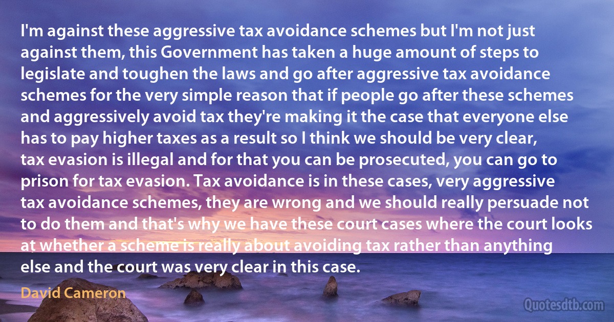 I'm against these aggressive tax avoidance schemes but I'm not just against them, this Government has taken a huge amount of steps to legislate and toughen the laws and go after aggressive tax avoidance schemes for the very simple reason that if people go after these schemes and aggressively avoid tax they're making it the case that everyone else has to pay higher taxes as a result so I think we should be very clear, tax evasion is illegal and for that you can be prosecuted, you can go to prison for tax evasion. Tax avoidance is in these cases, very aggressive tax avoidance schemes, they are wrong and we should really persuade not to do them and that's why we have these court cases where the court looks at whether a scheme is really about avoiding tax rather than anything else and the court was very clear in this case. (David Cameron)