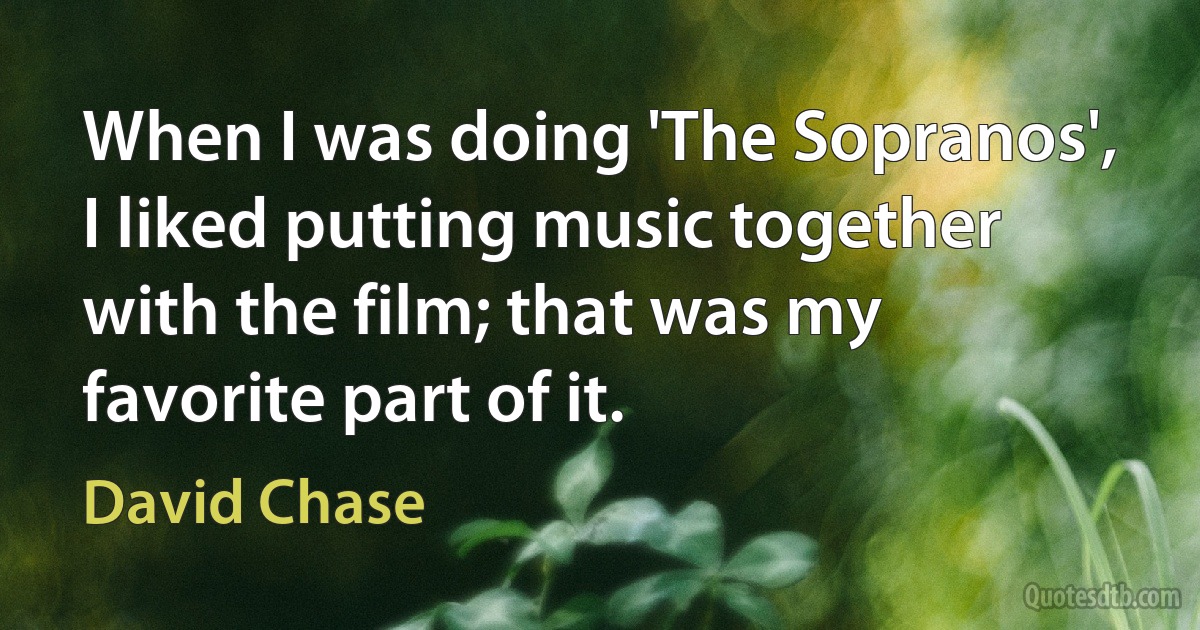 When I was doing 'The Sopranos', I liked putting music together with the film; that was my favorite part of it. (David Chase)