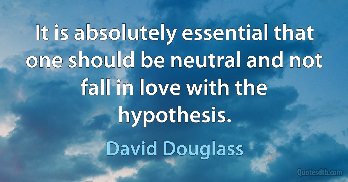 It is absolutely essential that one should be neutral and not fall in love with the hypothesis. (David Douglass)