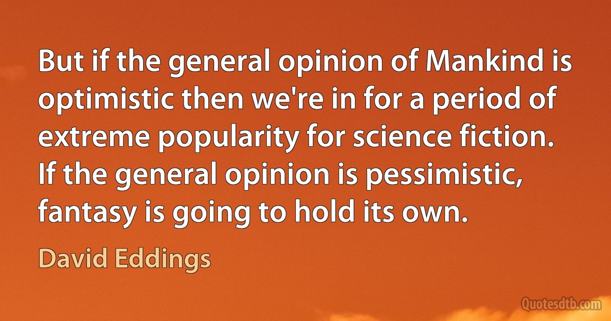 But if the general opinion of Mankind is optimistic then we're in for a period of extreme popularity for science fiction. If the general opinion is pessimistic, fantasy is going to hold its own. (David Eddings)