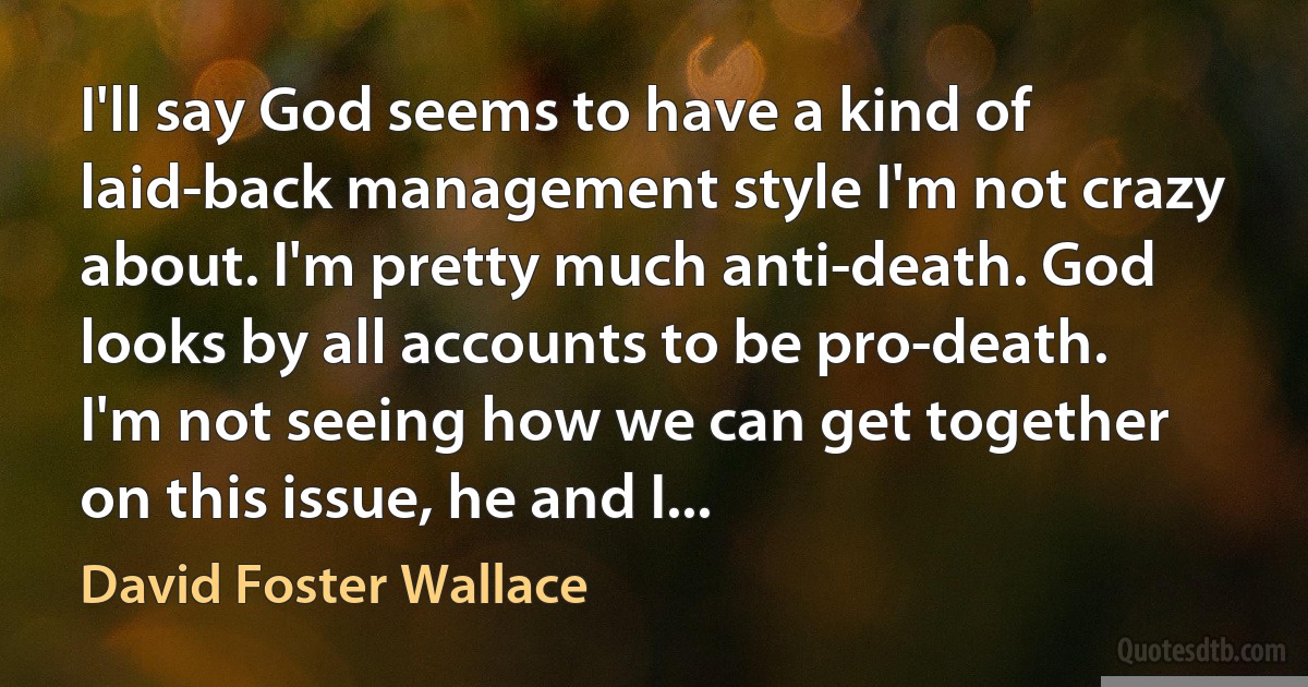 I'll say God seems to have a kind of laid-back management style I'm not crazy about. I'm pretty much anti-death. God looks by all accounts to be pro-death. I'm not seeing how we can get together on this issue, he and I... (David Foster Wallace)