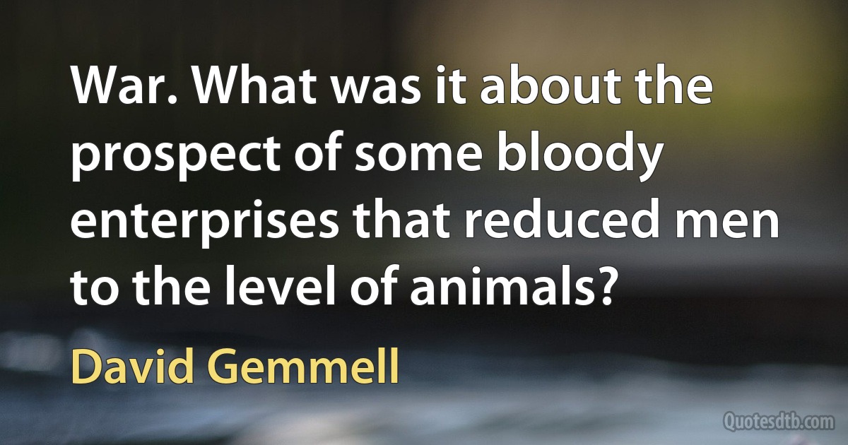 War. What was it about the prospect of some bloody enterprises that reduced men to the level of animals? (David Gemmell)