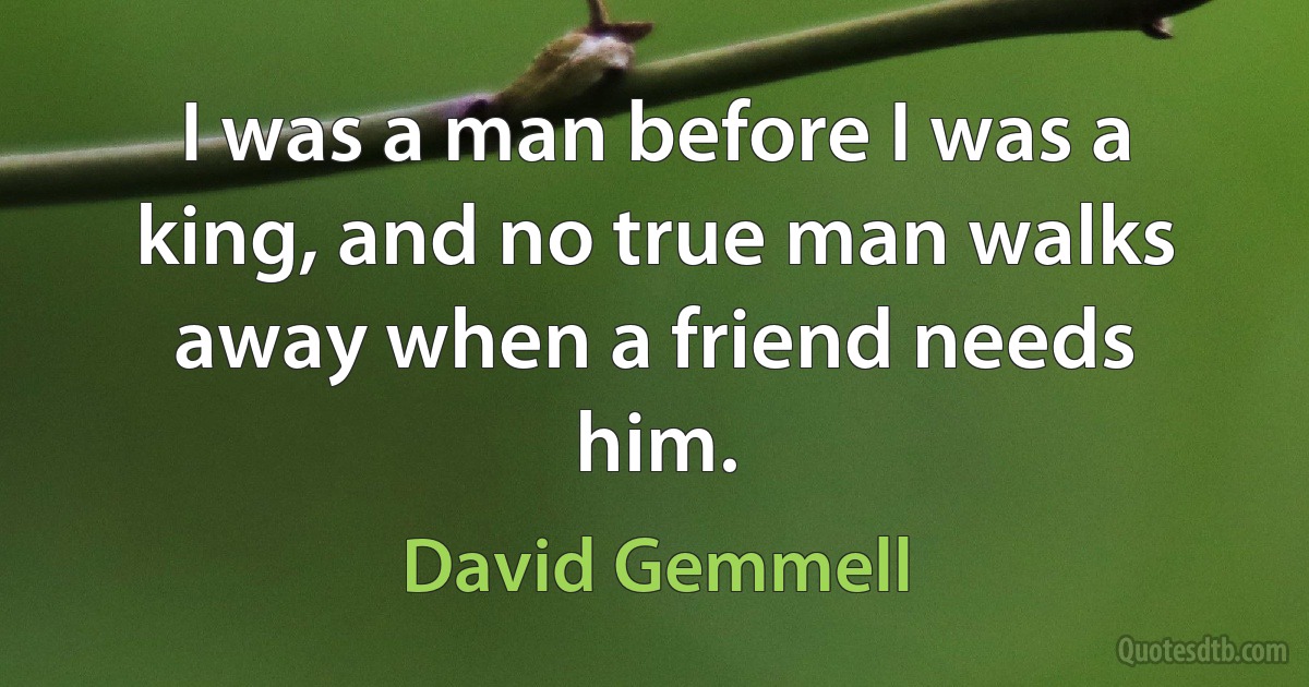 I was a man before I was a king, and no true man walks away when a friend needs him. (David Gemmell)