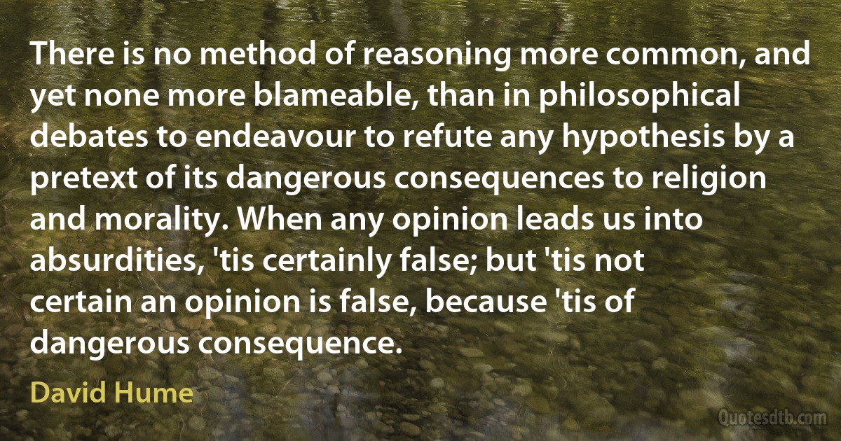 There is no method of reasoning more common, and yet none more blameable, than in philosophical debates to endeavour to refute any hypothesis by a pretext of its dangerous consequences to religion and morality. When any opinion leads us into absurdities, 'tis certainly false; but 'tis not certain an opinion is false, because 'tis of dangerous consequence. (David Hume)