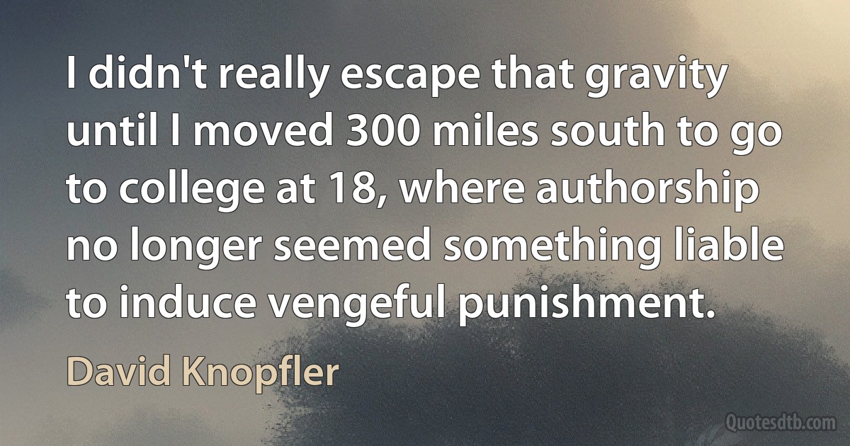 I didn't really escape that gravity until I moved 300 miles south to go to college at 18, where authorship no longer seemed something liable to induce vengeful punishment. (David Knopfler)