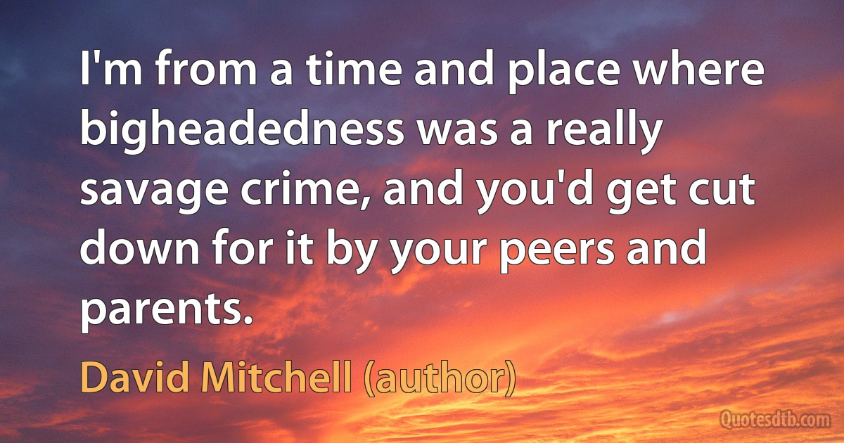 I'm from a time and place where bigheadedness was a really savage crime, and you'd get cut down for it by your peers and parents. (David Mitchell (author))